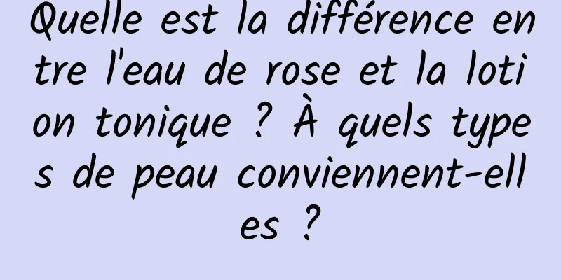Quelle est la différence entre l'eau de rose et la lotion tonique ? À quels types de peau conviennent-elles ?
