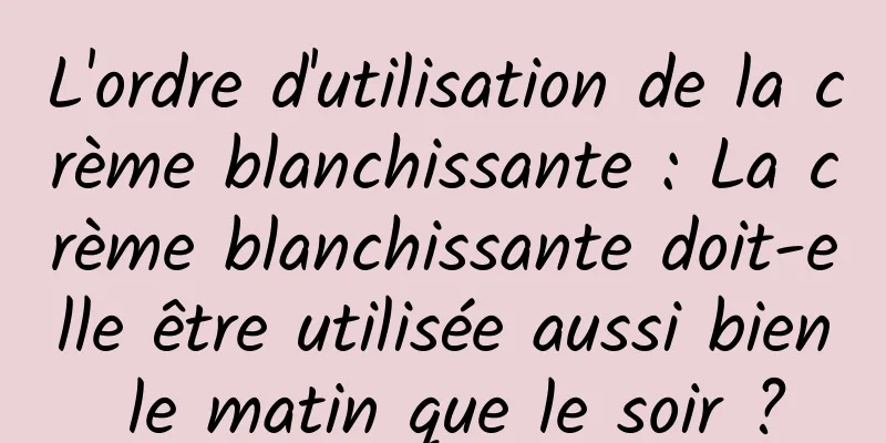 L'ordre d'utilisation de la crème blanchissante : La crème blanchissante doit-elle être utilisée aussi bien le matin que le soir ?