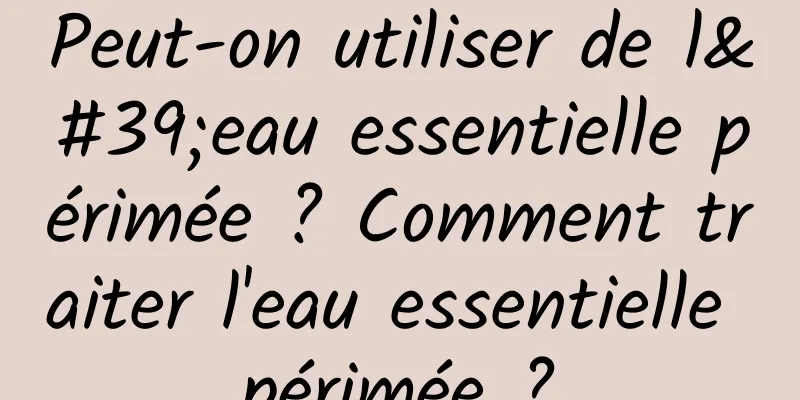 Peut-on utiliser de l'eau essentielle périmée ? Comment traiter l'eau essentielle périmée ?