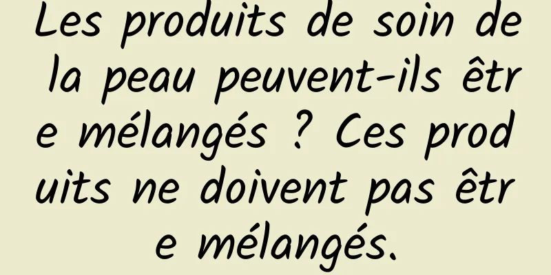 Les produits de soin de la peau peuvent-ils être mélangés ? Ces produits ne doivent pas être mélangés.
