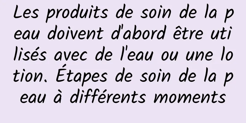 Les produits de soin de la peau doivent d'abord être utilisés avec de l'eau ou une lotion. Étapes de soin de la peau à différents moments