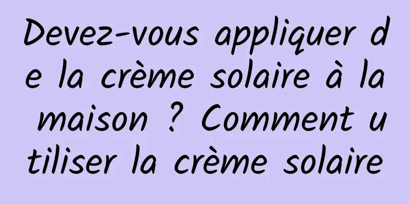 Devez-vous appliquer de la crème solaire à la maison ? Comment utiliser la crème solaire
