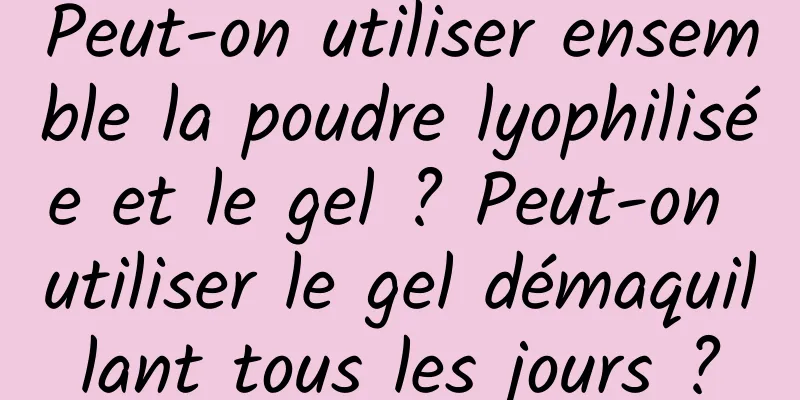 Peut-on utiliser ensemble la poudre lyophilisée et le gel ? Peut-on utiliser le gel démaquillant tous les jours ?