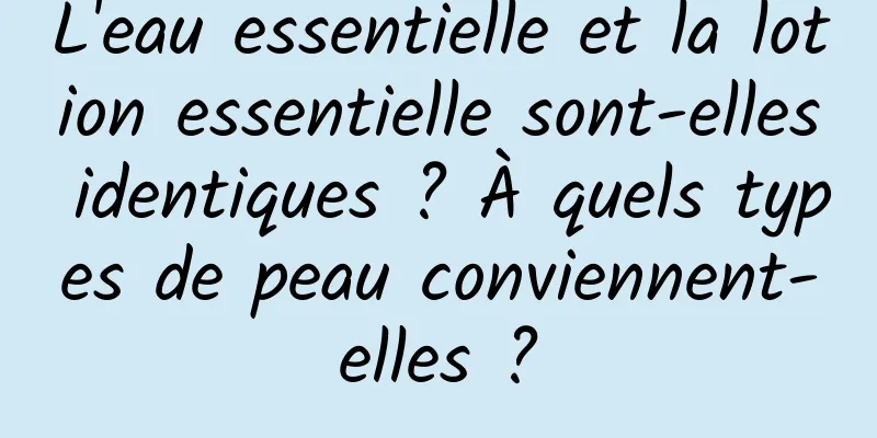 L'eau essentielle et la lotion essentielle sont-elles identiques ? À quels types de peau conviennent-elles ?