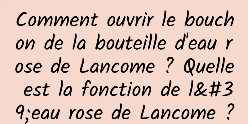 Comment ouvrir le bouchon de la bouteille d'eau rose de Lancome ? Quelle est la fonction de l'eau rose de Lancome ?