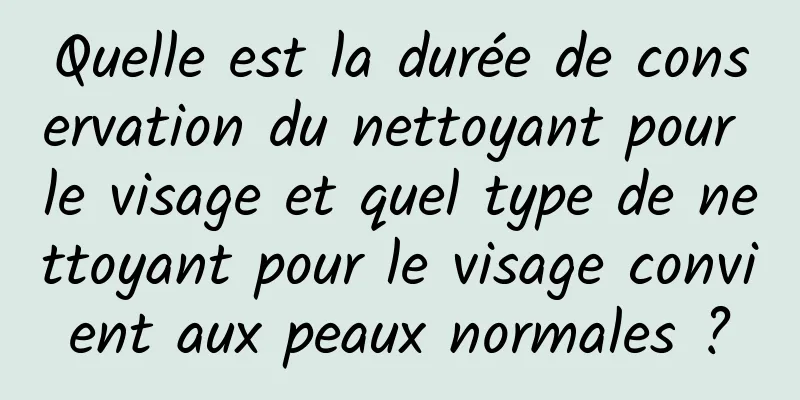 Quelle est la durée de conservation du nettoyant pour le visage et quel type de nettoyant pour le visage convient aux peaux normales ?