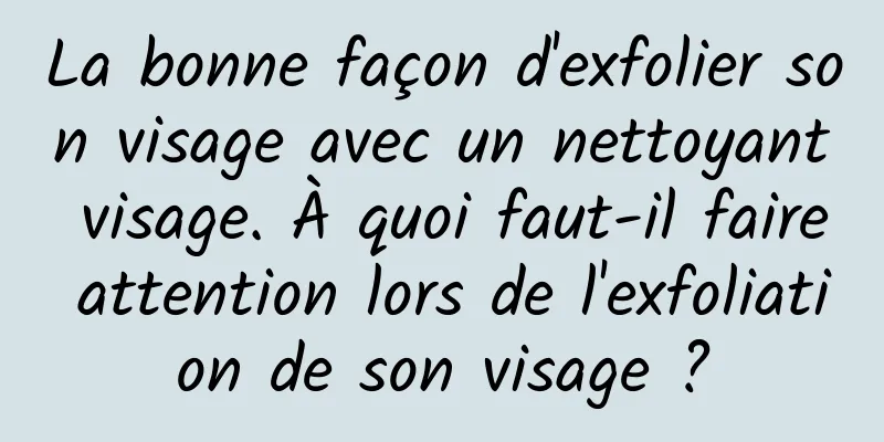 La bonne façon d'exfolier son visage avec un nettoyant visage. À quoi faut-il faire attention lors de l'exfoliation de son visage ?