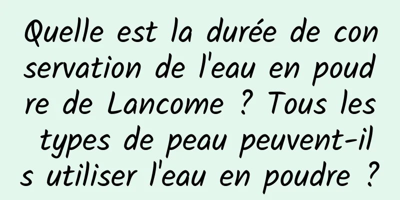 Quelle est la durée de conservation de l'eau en poudre de Lancome ? Tous les types de peau peuvent-ils utiliser l'eau en poudre ?