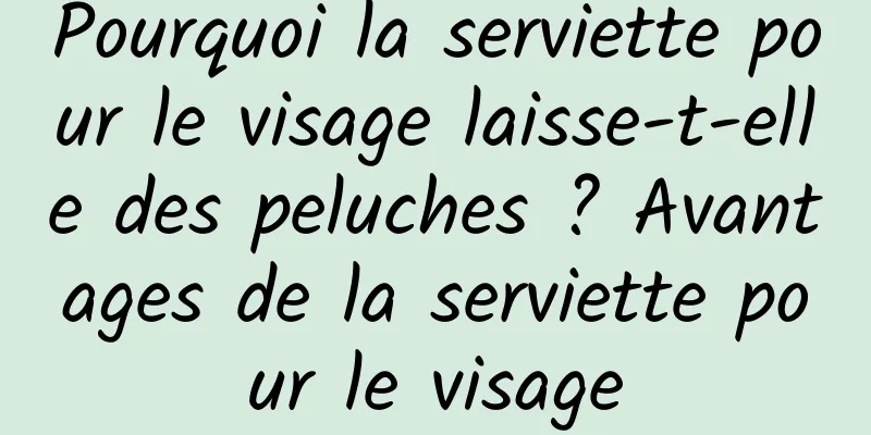 Pourquoi la serviette pour le visage laisse-t-elle des peluches ? Avantages de la serviette pour le visage