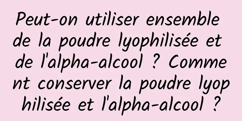 Peut-on utiliser ensemble de la poudre lyophilisée et de l'alpha-alcool ? Comment conserver la poudre lyophilisée et l'alpha-alcool ?