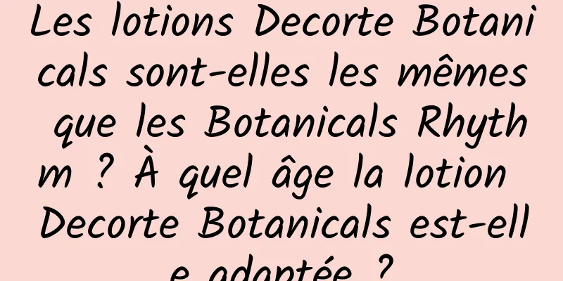 Les lotions Decorte Botanicals sont-elles les mêmes que les Botanicals Rhythm ? À quel âge la lotion Decorte Botanicals est-elle adaptée ?