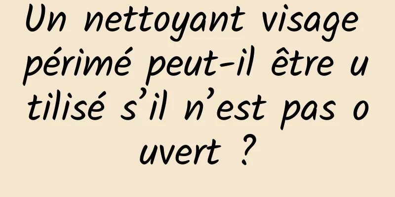 Un nettoyant visage périmé peut-il être utilisé s’il n’est pas ouvert ?
