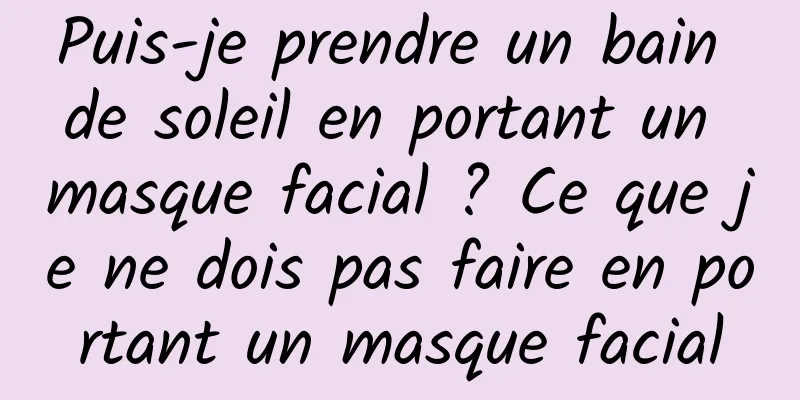 Puis-je prendre un bain de soleil en portant un masque facial ? Ce que je ne dois pas faire en portant un masque facial