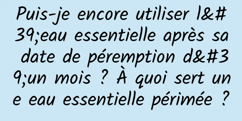 Puis-je encore utiliser l'eau essentielle après sa date de péremption d'un mois ? À quoi sert une eau essentielle périmée ?