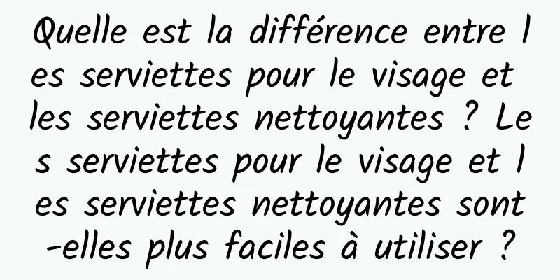 Quelle est la différence entre les serviettes pour le visage et les serviettes nettoyantes ? Les serviettes pour le visage et les serviettes nettoyantes sont-elles plus faciles à utiliser ?