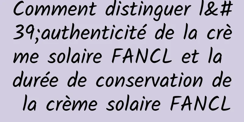 Comment distinguer l'authenticité de la crème solaire FANCL et la durée de conservation de la crème solaire FANCL