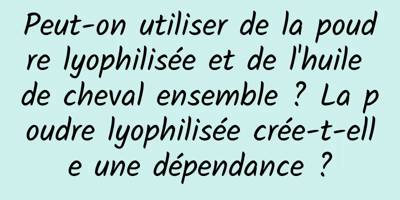 Peut-on utiliser de la poudre lyophilisée et de l'huile de cheval ensemble ? La poudre lyophilisée crée-t-elle une dépendance ?