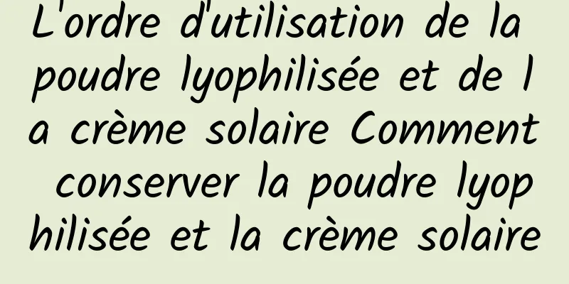 L'ordre d'utilisation de la poudre lyophilisée et de la crème solaire Comment conserver la poudre lyophilisée et la crème solaire