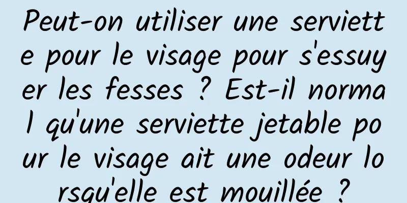 Peut-on utiliser une serviette pour le visage pour s'essuyer les fesses ? Est-il normal qu'une serviette jetable pour le visage ait une odeur lorsqu'elle est mouillée ?