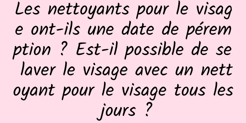 Les nettoyants pour le visage ont-ils une date de péremption ? Est-il possible de se laver le visage avec un nettoyant pour le visage tous les jours ?