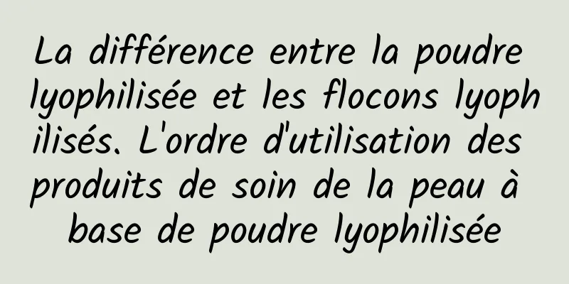 La différence entre la poudre lyophilisée et les flocons lyophilisés. L'ordre d'utilisation des produits de soin de la peau à base de poudre lyophilisée