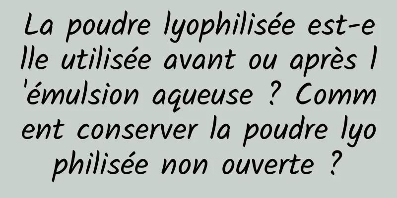 La poudre lyophilisée est-elle utilisée avant ou après l'émulsion aqueuse ? Comment conserver la poudre lyophilisée non ouverte ?