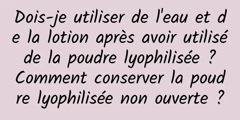 Dois-je utiliser de l'eau et de la lotion après avoir utilisé de la poudre lyophilisée ? Comment conserver la poudre lyophilisée non ouverte ?