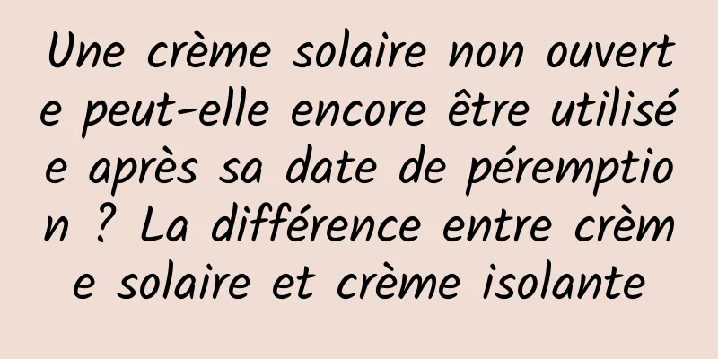 Une crème solaire non ouverte peut-elle encore être utilisée après sa date de péremption ? La différence entre crème solaire et crème isolante