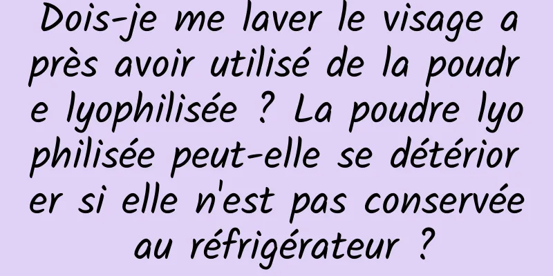 Dois-je me laver le visage après avoir utilisé de la poudre lyophilisée ? La poudre lyophilisée peut-elle se détériorer si elle n'est pas conservée au réfrigérateur ?