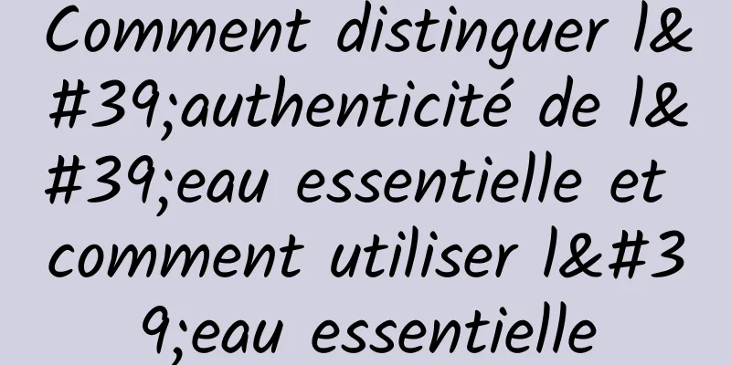 Comment distinguer l'authenticité de l'eau essentielle et comment utiliser l'eau essentielle