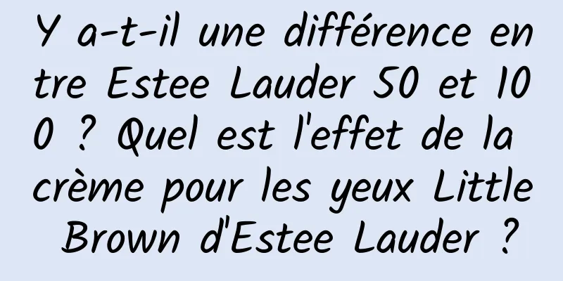 Y a-t-il une différence entre Estee Lauder 50 et 100 ? Quel est l'effet de la crème pour les yeux Little Brown d'Estee Lauder ?