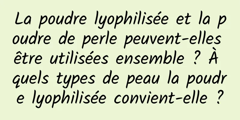 La poudre lyophilisée et la poudre de perle peuvent-elles être utilisées ensemble ? À quels types de peau la poudre lyophilisée convient-elle ?