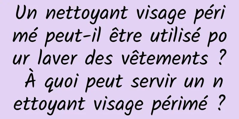 Un nettoyant visage périmé peut-il être utilisé pour laver des vêtements ? À quoi peut servir un nettoyant visage périmé ?