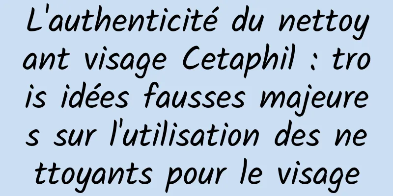 L'authenticité du nettoyant visage Cetaphil : trois idées fausses majeures sur l'utilisation des nettoyants pour le visage