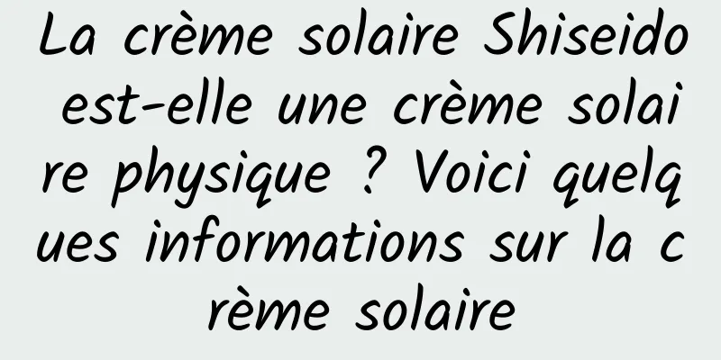 La crème solaire Shiseido est-elle une crème solaire physique ? Voici quelques informations sur la crème solaire