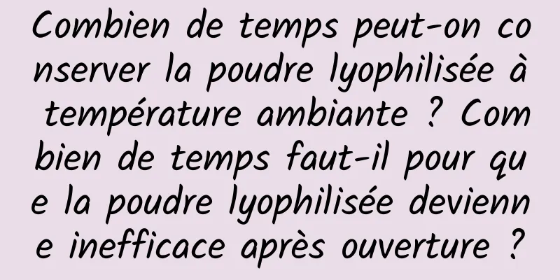 Combien de temps peut-on conserver la poudre lyophilisée à température ambiante ? Combien de temps faut-il pour que la poudre lyophilisée devienne inefficace après ouverture ?