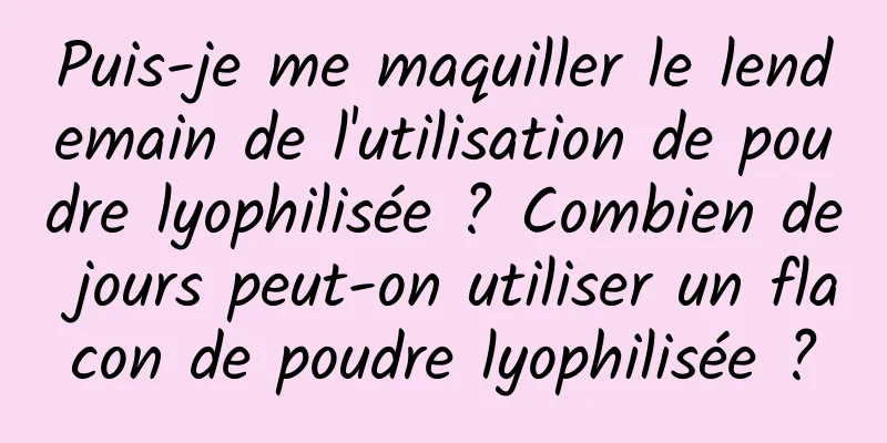 Puis-je me maquiller le lendemain de l'utilisation de poudre lyophilisée ? Combien de jours peut-on utiliser un flacon de poudre lyophilisée ?