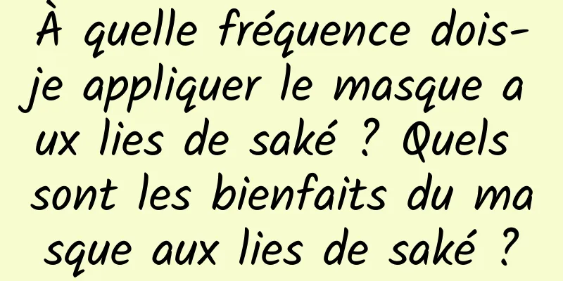 À quelle fréquence dois-je appliquer le masque aux lies de saké ? Quels sont les bienfaits du masque aux lies de saké ?