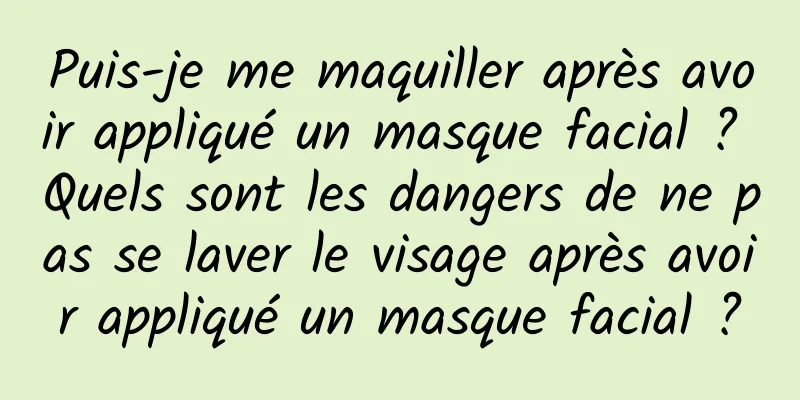 Puis-je me maquiller après avoir appliqué un masque facial ? Quels sont les dangers de ne pas se laver le visage après avoir appliqué un masque facial ?