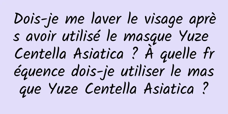 Dois-je me laver le visage après avoir utilisé le masque Yuze Centella Asiatica ? À quelle fréquence dois-je utiliser le masque Yuze Centella Asiatica ?