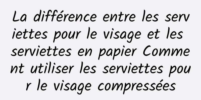 La différence entre les serviettes pour le visage et les serviettes en papier Comment utiliser les serviettes pour le visage compressées
