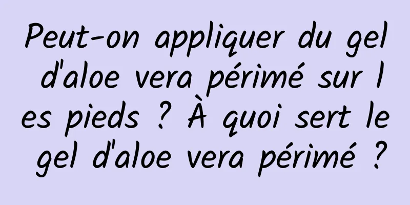 Peut-on appliquer du gel d'aloe vera périmé sur les pieds ? À quoi sert le gel d'aloe vera périmé ?