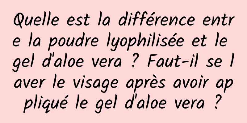 Quelle est la différence entre la poudre lyophilisée et le gel d'aloe vera ? Faut-il se laver le visage après avoir appliqué le gel d'aloe vera ?