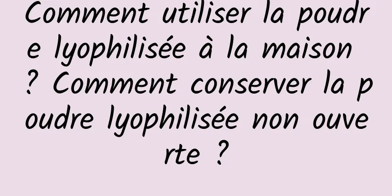 Comment utiliser la poudre lyophilisée à la maison ? Comment conserver la poudre lyophilisée non ouverte ?