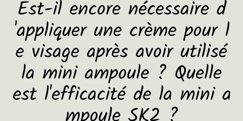 Est-il encore nécessaire d'appliquer une crème pour le visage après avoir utilisé la mini ampoule ? Quelle est l'efficacité de la mini ampoule SK2 ?