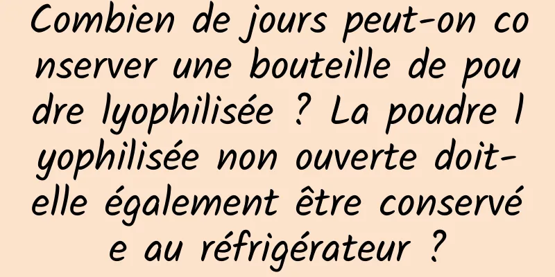 Combien de jours peut-on conserver une bouteille de poudre lyophilisée ? La poudre lyophilisée non ouverte doit-elle également être conservée au réfrigérateur ?