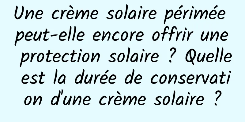 Une crème solaire périmée peut-elle encore offrir une protection solaire ? Quelle est la durée de conservation d'une crème solaire ?
