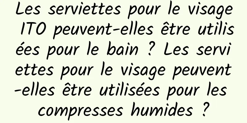 Les serviettes pour le visage ITO peuvent-elles être utilisées pour le bain ? Les serviettes pour le visage peuvent-elles être utilisées pour les compresses humides ?