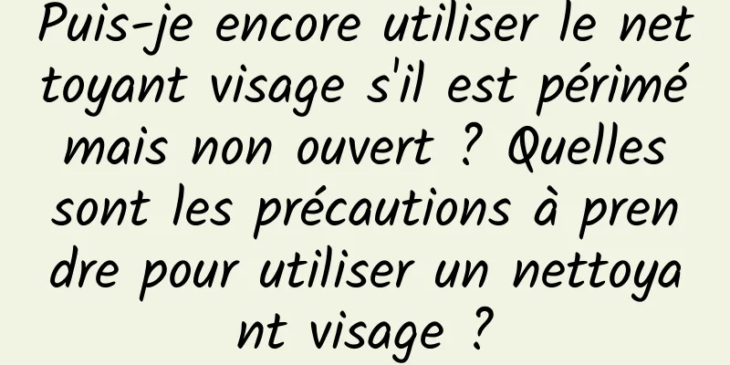 Puis-je encore utiliser le nettoyant visage s'il est périmé mais non ouvert ? Quelles sont les précautions à prendre pour utiliser un nettoyant visage ?