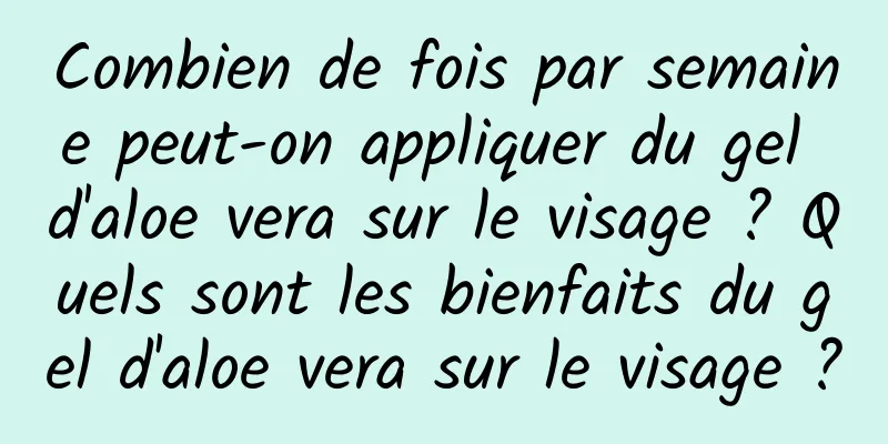 Combien de fois par semaine peut-on appliquer du gel d'aloe vera sur le visage ? Quels sont les bienfaits du gel d'aloe vera sur le visage ?